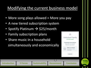 Modifying the current business model
•
•
•
•
•

More song plays allowed = More you pay
A new tiered subscription system
Spotify Platinum  $25/month
Family subscription plans
Share music in a household
simultaneously and economically

Introduction

5 Forces

Sustainability

Recommend

Conclusion

 