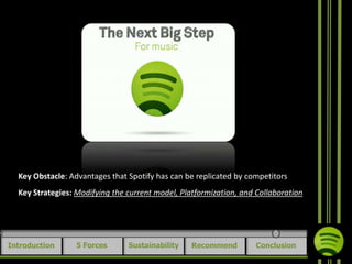 Key Obstacle: Advantages that Spotify has can be replicated by competitors
Key Strategies: Modifying the current model, Platformization, and Collaboration

Introduction

5 Forces

Sustainability

Recommend

Conclusion

 