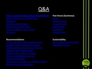 Q&A
What is an Online Music Streaming Platform?
Online Music Streaming Platforms
Spotify UI
Spotify by the Numbers
Subscriber Growth Graph
Streaming Music Future Graph
Summary

Five Forces (Summary)
Rivalry
Threat of Entry
Supplier Power
Buyer Power
Substitutes
Complements

Recommendations
Goal & Impediment for Spotify’s Future
Spotify Increasing Revenues & Costs
Modifying the Current Business Model
Exploring New Opportunities
Platformization: Music as Water
Recommended Platformization
Why Platformization
Collaborate with Players in the Music Space
Recommended Collaboration

Sustainability
Economically Unsustainable
Potential to Thrive

 