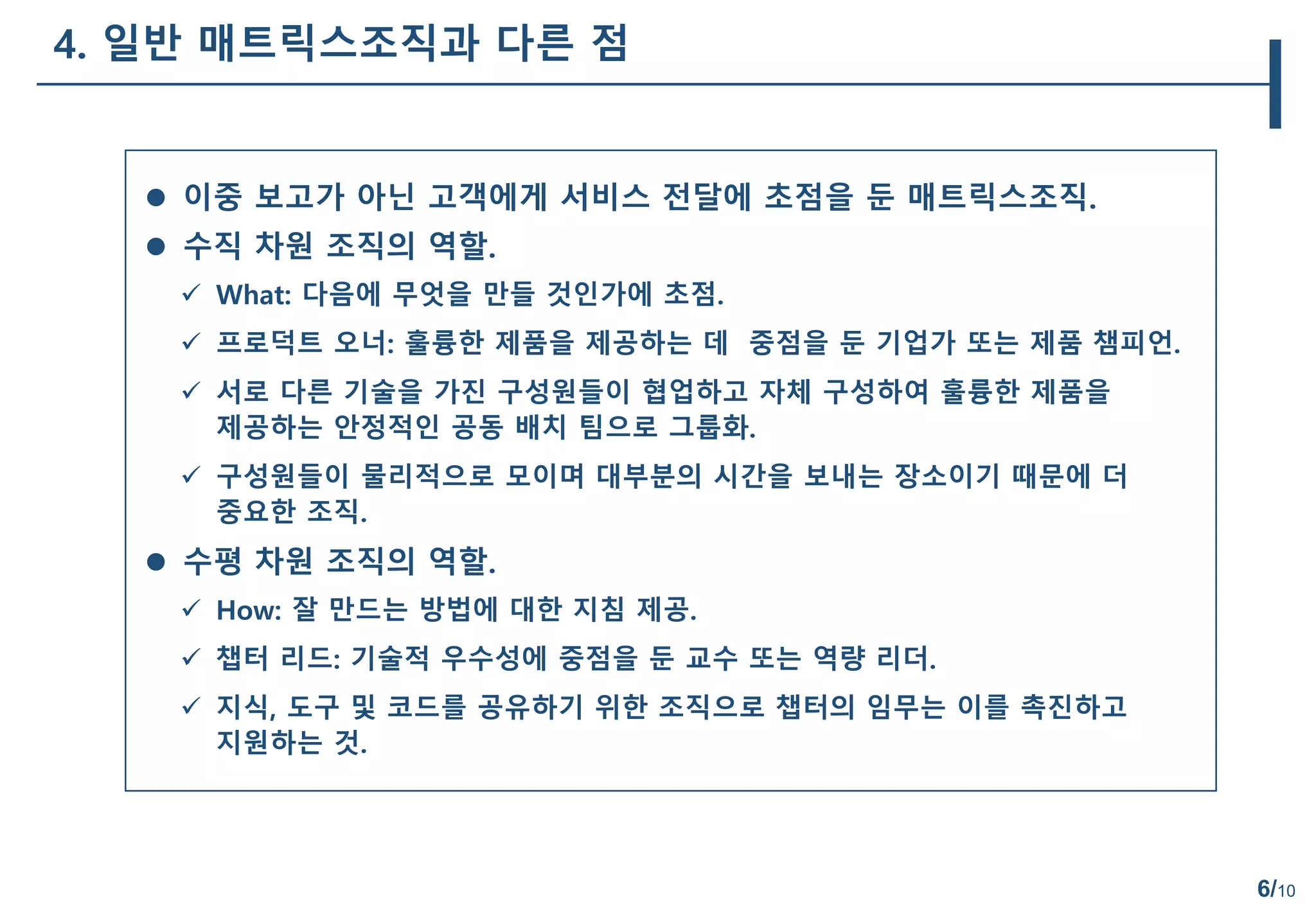 6/10
4. 일반 매트릭스조직과 다른 점
 이중 보고가 아닌 고객에게 서비스 전달에 초점을 둔 매트릭스조직.
 수직 차원 조직의 역할.
 What: 다음에 무엇을 만들 것인가에 초점.
 프로덕트 오너: 훌륭한 제품을 제공하는 데 중점을 둔 기업가 또는 제품 챔피언.
 서로 다른 기술을 가진 구성원들이 협업하고 자체 구성하여 훌륭한 제품을
제공하는 안정적인 공동 배치 팀으로 그룹화.
 구성원들이 물리적으로 모이며 대부분의 시간을 보내는 장소이기 때문에 더
중요한 조직.
 수평 차원 조직의 역할.
 How: 잘 만드는 방법에 대한 지침 제공.
 챕터 리드: 기술적 우수성에 중점을 둔 교수 또는 역량 리더.
 지식, 도구 및 코드를 공유하기 위한 조직으로 챕터의 임무는 이를 촉진하고
지원하는 것.
 