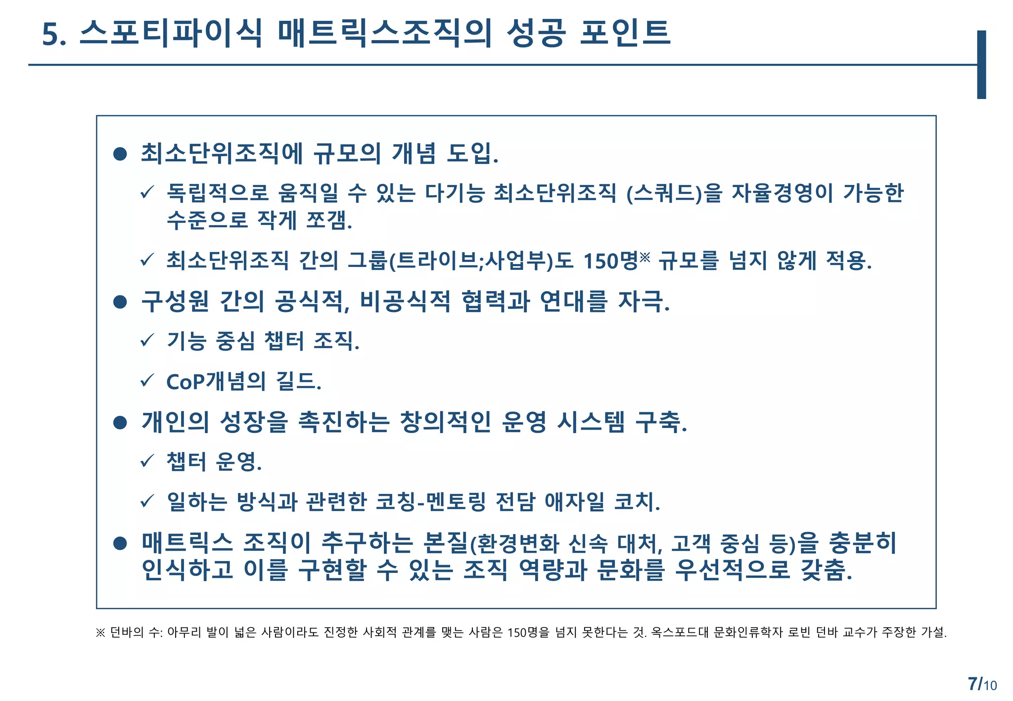 7/10
5. 스포티파이식 매트릭스조직의 성공 포인트
 최소단위조직에 규모의 개념 도입.
 독립적으로 움직일 수 있는 다기능 최소단위조직 (스쿼드)을 자율경영이 가능한
수준으로 작게 쪼갬.
 최소단위조직 간의 그룹(트라이브;사업부)도 150명※ 규모를 넘지 않게 적용.
 구성원 간의 공식적, 비공식적 협력과 연대를 자극.
 기능 중심 챕터 조직.
 CoP개념의 길드.
 개인의 성장을 촉진하는 창의적인 운영 시스템 구축.
 챕터 운영.
 일하는 방식과 관련한 코칭-멘토링 전담 애자일 코치.
 매트릭스 조직이 추구하는 본질(환경변화 신속 대처, 고객 중심 등)을 충분히
인식하고 이를 구현할 수 있는 조직 역량과 문화를 우선적으로 갖춤.
※ 던바의 수: 아무리 발이 넓은 사람이라도 진정한 사회적 관계를 맺는 사람은 150명을 넘지 못한다는 것. 옥스포드대 문화인류학자 로빈 던바 교수가 주장한 가설.
 