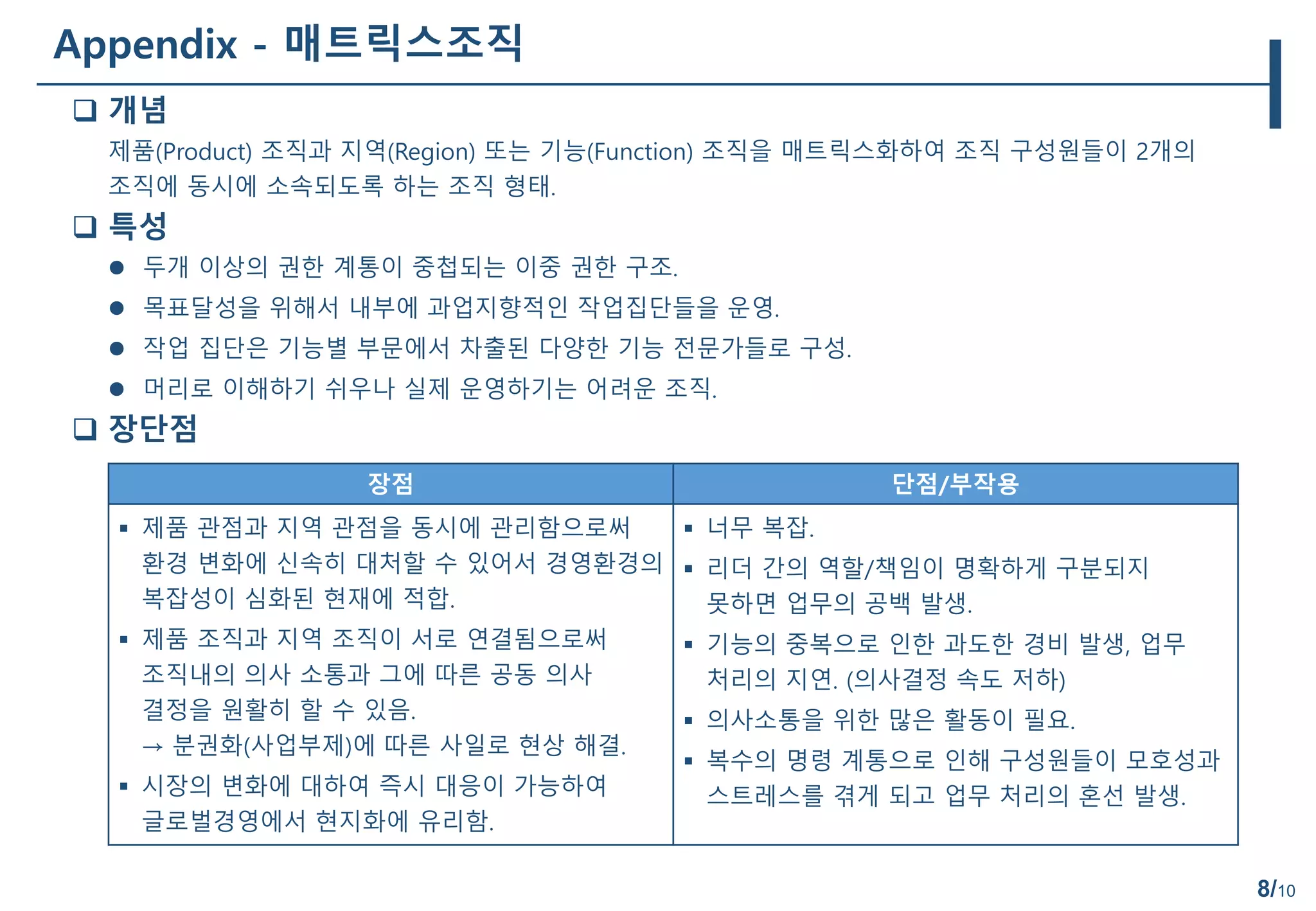 8/10
Appendix - 매트릭스조직
 개념
제품(Product) 조직과 지역(Region) 또는 기능(Function) 조직을 매트릭스화하여 조직 구성원들이 2개의
조직에 동시에 소속되도록 하는 조직 형태.
 특성
 두개 이상의 권한 계통이 중첩되는 이중 권한 구조.
 목표달성을 위해서 내부에 과업지향적인 작업집단들을 운영.
 작업 집단은 기능별 부문에서 차출된 다양한 기능 전문가들로 구성.
 머리로 이해하기 쉬우나 실제 운영하기는 어려운 조직.
 장단점
장점 단점/부작용
 제품 관점과 지역 관점을 동시에 관리함으로써
환경 변화에 신속히 대처할 수 있어서 경영환경의
복잡성이 심화된 현재에 적합.
 제품 조직과 지역 조직이 서로 연결됨으로써
조직내의 의사 소통과 그에 따른 공동 의사
결정을 원활히 할 수 있음.
→ 분권화(사업부제)에 따른 사일로 현상 해결.
 시장의 변화에 대하여 즉시 대응이 가능하여
글로벌경영에서 현지화에 유리함.
 너무 복잡.
 리더 간의 역할/책임이 명확하게 구분되지
못하면 업무의 공백 발생.
 기능의 중복으로 인한 과도한 경비 발생, 업무
처리의 지연. (의사결정 속도 저하)
 의사소통을 위한 많은 활동이 필요.
 복수의 명령 계통으로 인해 구성원들이 모호성과
스트레스를 겪게 되고 업무 처리의 혼선 발생.
 