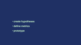 ‣create hypotheses
‣define metrics
‣prototype
 
