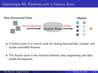 Disentangle ML Pipelines with a Feature Store
Raw/Structured Data
Feature Store
Feature Engineering Training
Models
b0
x0,1
x0,2
x0,3
b1
x1,1
x1,2
x1,3
ˆy
A feature store is a central vault for storing documented, curated, and
access-controlled features.
The feature store is the interface between data engineering and data
model development
Kim Hammar (Logical Clocks) Hopsworks Feature Store February 26, 2019 7 / 29
 