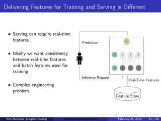 Delivering Features for Training and Serving is Diﬀerent
Serving can require real-time
features
Ideally we want consistency
between real-time features
and batch features used for
training
Complex engineering
problem
Feature Store
Real-Time Features
Prediction
Inference Request
b0
x0,1
x0,2
x0,3
b1
x1,1
x1,2
x1,3
ˆy
Kim Hammar (Logical Clocks) Hopsworks Feature Store February 26, 2019 21 / 29
 