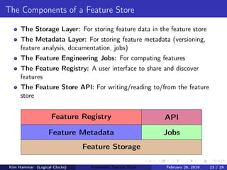 The Components of a Feature Store
The Storage Layer: For storing feature data in the feature store
The Metadata Layer: For storing feature metadata (versioning,
feature analysis, documentation, jobs)
The Feature Engineering Jobs: For computing features
The Feature Registry: A user interface to share and discover
features
The Feature Store API: For writing/reading to/from the feature
store
Feature Storage
Feature Metadata Jobs
Feature Registry API
Kim Hammar (Logical Clocks) Hopsworks Feature Store February 26, 2019 23 / 29
 