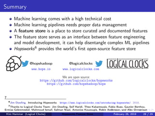 Summary
Machine learning comes with a high technical cost
Machine learning pipelines needs proper data management
A feature store is a place to store curated and documented features
The feature store serves as an interface between feature engineering
and model development, it can help disentangle complex ML pipelines
Hopsworks6 provides the world’s ﬁrst open-source feature store
@hopshadoop
www.hops.io
@logicalclocks
www.logicalclocks.com
We are open source:
https://github.com/logicalclocks/hopsworks
https://github.com/hopshadoop/hops
7
6
Jim Dowling. Introducing Hopsworks. https://www.logicalclocks.com/introducing-hopsworks/. 2018.
7
Thanks to Logical Clocks Team: Jim Dowling, Seif Haridi, Theo Kakantousis, Fabio Buso, Gautier Berthou,
Ermias Gebremeskel, Mahmoud Ismail, Salman Niazi, Antonios Kouzoupis, Robin Andersson, and Alex Ormenisan
Kim Hammar (Logical Clocks) Hopsworks Feature Store February 26, 2019 28 / 29
 