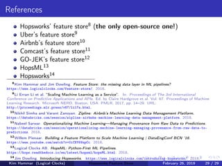 References
Hopsworks’ feature store8 (the only open-source one!)
Uber’s feature store9
Airbnb’s feature store10
Comcast’s feature store11
GO-JEK’s feature store12
HopsML13
Hopsworks14
8
Kim Hammar and Jim Dowling. Feature Store: the missing data layer in ML pipelines?
https://www.logicalclocks.com/feature-store/. 2018.
9
Li Erran Li et al. “Scaling Machine Learning as a Service”. In: Proceedings of The 3rd International
Conference on Predictive Applications and APIs. Ed. by Claire Hardgrove et al. Vol. 67. Proceedings of Machine
Learning Research. Microsoft NERD, Boston, USA: PMLR, 2017, pp. 14–29. URL:
http://proceedings.mlr.press/v67/li17a.html.
10
Nikhil Simha and Varant Zanoyan. Zipline: Airbnb’s Machine Learning Data Management Platform.
https://databricks.com/session/zipline-airbnbs-machine-learning-data-management-platform. 2018.
11
Nabeel Sarwar. Operationalizing Machine Learning—Managing Provenance from Raw Data to Predictions.
https://databricks.com/session/operationalizing-machine-learning-managing-provenance-from-raw-data-to-
predictions. 2018.
12
Willem Pienaar. Building a Feature Platform to Scale Machine Learning | DataEngConf BCN ’18.
https://www.youtube.com/watch?v=0iCXY6VnpCc. 2018.
13
Logical Clocks AB. HopsML: Python-First ML Pipelines.
https://hops.readthedocs.io/en/latest/hopsml/hopsML.html. 2018.
14
Jim Dowling. Introducing Hopsworks. https://www.logicalclocks.com/introducing-hopsworks/. 2018.
Kim Hammar (Logical Clocks) Hopsworks Feature Store February 26, 2019 29 / 29
 
