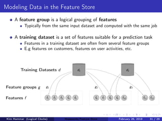 Modeling Data in the Feature Store
A feature group is a logical grouping of features
Typically from the same input dataset and computed with the same job
A training dataset is a set of features suitable for a prediction task
Features in a training dataset are often from several feature groups
E.g features on customers, features on user activities, etc.
Training Datasets d
Feature groups g
Features f f1 f2 f3 f4 f5
g1
f6 f7 f8 f9 f10
g2
f11 f12
g3
d1 d2
Kim Hammar (Logical Clocks) Hopsworks Feature Store February 26, 2019 31 / 29
 