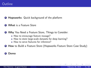 Outline
1 Hopsworks: Quick background of the platform
2 What is a Feature Store
3 Why You Need a Feature Store, Things to Consider:
How to encourage feature reusage?
How to store large-scale datasets for deep learning?
How to serve features for inference?
4 How to Build a Feature Store (Hopsworks Feature Store Case Study)
5 Demo
Kim Hammar (Logical Clocks) Hopsworks Feature Store February 26, 2019 4 / 29
 