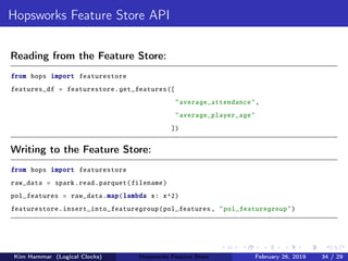 Hopsworks Feature Store API
Reading from the Feature Store:
from hops import featurestore
features_df = featurestore.get_features([
"average_attendance",
"average_player_age"
])
Writing to the Feature Store:
from hops import featurestore
raw_data = spark.read.parquet(filename)
pol_features = raw_data.map(lambda x: x^2)
featurestore.insert_into_featuregroup(pol_features , "pol_featuregroup")
Kim Hammar (Logical Clocks) Hopsworks Feature Store February 26, 2019 34 / 29
 
