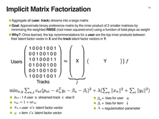 Implicit Matrix Factorization 14
1 0 0 0 1 0 0 1
0 0 1 0 0 1 0 0
1 0 1 0 0 0 1 1
0 1 0 0 0 1 0 0
0 0 1 0 0 1 0 0
1 0 0 0 1 0 0 1
•Aggregate all (user, track) streams into a large matrix
•Goal: Approximate binary preference matrix by the inner product of 2 smaller matrices by
minimizing the weighted RMSE (root mean squared error) using a function of total plays as weight
•Why?: Once learned, the top recommendations for a user are the top inner products between
their latent factor vector in X and the track latent factor vectors in Y.
X YUsers
Tracks
• = bias for user
• = bias for item
• = regularization parameter
• = 1 if user streamed track else 0
•
• = user latent factor vector
• = item latent factor vectoryi
 