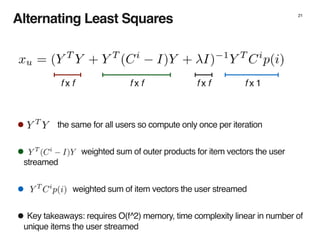 21
Alternating Least Squares
• the same for all users so compute only once per iteration
• weighted sum of outer products for item vectors the user
streamed
• weighted sum of item vectors the user streamed
•Key takeaways: requires O(f^2) memory, time complexity linear in number of
unique items the user streamed
f x f f x f f x 1f x f
 