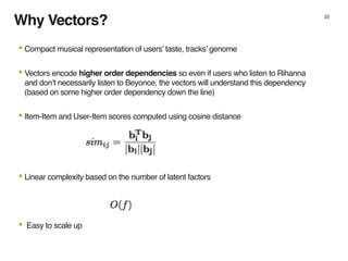Why Vectors? 23
•Compact musical representation of users’ taste, tracks’ genome
•Vectors encode higher order dependencies so even if users who listen to Rihanna
and don’t necessarily listen to Beyonce, the vectors will understand this dependency
(based on some higher order dependency down the line)
•Item-Item and User-Item scores computed using cosine distance
•Linear complexity based on the number of latent factors
• Easy to scale up
 