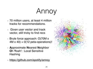 Annoy
70 million users, at least 4 million
tracks for recommendations.
Given user vector and track
vector, still tricky to ﬁnd recs
Brute force approach: O(70M x
4M x 40) = 0(12 peta-operations)!
Approximate Nearest Neighbor
Oh Yeah! : Local Sensitive
Hashing
https://github.com/spotify/annoy
28
 