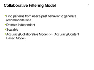 Collaborative Filtering Model 7
•Find patterns from user’s past behavior to generate
recommendations
•Domain independent
•Scalable
•Accuracy(Collaborative Model) >= Accuracy(Content
Based Model)
 