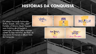 Os atletas Fernando Fernandes,
Arthur Zanetti, Joice Silva, Alan
Fonteles e Fabiana Murer tiveram
suas histórias de conquista e
superação cantadas pelos maiores
nomes do Rap nacional. Ao final, as
sete faixas formaram o álbum Sons
da Conquista.
HISTÓRIAS DA CONQUISTA
 