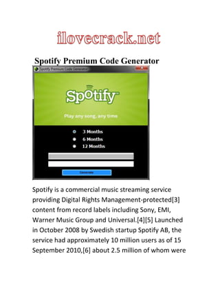 Spotify Premium Code Generator
Spotify is a commercial music streaming service
providing Digital Rights Management-protected[3]
content from record labels including Sony, EMI,
Warner Music Group and Universal.[4][5] Launched
in October 2008 by Swedish startup Spotify AB, the
service had approximately 10 million users as of 15
September 2010,[6] about 2.5 million of whom were
 