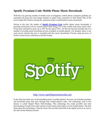 Spotify Premium Code Mobile Phone Music Downloads
With the ever growing number of mobile users in Singapore, mobile phone companies globally are
constantly devising new and unique features to attract more customers to their brand. One of the
most sought after features among the customers today is mobile phone music downloads.

Owing to this fact, the market of Spotify Premium Code mobile phone music downloads is
growing enormously with its current market share being 13% of the world's total music retail value.
It has been estimated to grow up to 30% by the end of 2011. All this has become possible due to a
number of exciting music download services available on mobile phones. For instance, there is one
such service wherein the user is rewarded with free music downloads if he/she sends previews of
his/her current music collections to his/her friends.




                          http://www.spotifypremiumcodes.net
In the other prevalent way of downloading music to mobile phones, the users can instantly purchase
and download tracks they hear through their mobile phone's radio. The technology used in this
feature is called Digital Music Downloading. This technology has made possible real time
downloading of tracks from radio stations as the listener hears them over his mobile phone. The best
thing about this technology is that the music files are delivered both to the digital receiver as well as
the user's home Internet account.
 