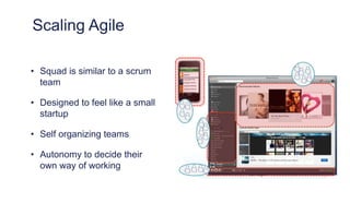 Scaling Agile
• Squad is similar to a scrum
team
• Designed to feel like a small
startup
• Self organizing teams
• Autonomy to decide their
own way of working
 