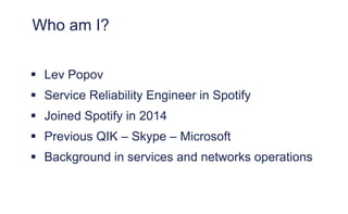 Who am I?
 Lev Popov
 Service Reliability Engineer in Spotify
 Joined Spotify in 2014
 Previous QIK – Skype – Microsoft
 Background in services and networks operations
 