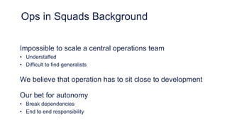 Ops in Squads Background
Impossible to scale a central operations team
• Understaffed
• Difficult to find generalists
We believe that operation has to sit close to development
Our bet for autonomy
• Break dependencies
• End to end responsibility
 