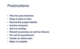 Postmortems
• Plan for post-mortems
• Keep it close in time
• Record the project details
• Involve everyone
• Get it in writing
• Record successes as well as failures
• It's not for punishment
• Create an action plan
• Make it available
 