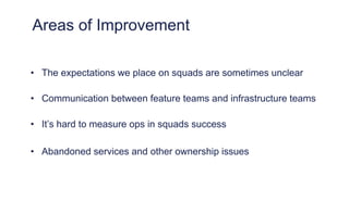 Areas of Improvement
• The expectations we place on squads are sometimes unclear
• Communication between feature teams and infrastructure teams
• It’s hard to measure ops in squads success
• Abandoned services and other ownership issues
 