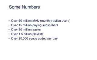 Some Numbers
• Over 60 million MAU (monthly active users)
• Over 15 million paying subscribers
• Over 30 million tracks
• Over 1.5 billion playlists
• Over 20.000 songs added per day
 