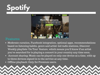 Spotify
Moderate curation, Facebook integration, optional apps, recommendations
based on listening habits, genre and artis...
