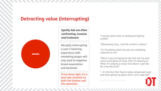 Detracting value (interrupting)

                  Spotify Ads are often
                  confronting, invasive
                                              “I would rather listen to toothpaste ﬁghting
                  and irrelevant.             cavities”




     _            Abruptly interrupting       “Obnoxiously long - and the content is odious”

                  a user’s listening          “It’s frustrating when the ads are completely
                  experience with             irrelevant to me”
                  marketing jargon will
                                              “What is very annoying are ads that are not even
                  only lead to negative       close to the genre of music that I’m listening to.
                  brand association           When I’m playing a classic rock album, I get ads
                                              for a hip hop artist”
                  and backlash.
                                              “...it’s the fact that they’re really compressed, loud
                  If not done right, it’s a   and interrupting my peace that I can’t cope with”
                  lose-lose situation to
                  both the listener and       Spotify Community Forum
                  the advertiser.
 