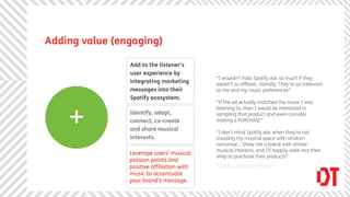 Adding value (engaging)

                Add to the listener’s
                user experience by
                                           “I wouldn’t hate Spotify ads so much if they
                integrating marketing      weren’t so offbeat...literally. They’re so irrelevant
                messages into their        to me and my music preferences”
                Spotify ecosystem.
                                           “If the ad actually matched the music I was



    +
                                           listening to, then I would be interested in
                Identify, adapt,           sampling that product and even consider
                connect, co-create         making a PURCHASE”
                and share musical
                                           “I don’t mind Spotify ads when they’re not
                interests.                 invading my musical space with random
                                           nonsense... Show me a brand with similar
                                           musical interests, and I’ll happily walk into their
                Leverage users’ musical
                                           shop to purchase their products”
                passion points and
                positive afﬁliation with   Spotify Community Forum
                music to accentuate
                your brand’s message.
 