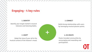Engaging - 4 key rules


                 1. IDENTIFY                           3. CONNECT

 Identify your target market’s musical         Build strong relationships with users
         interests and listening habits.       by leveraging musical passion points.




                 2. ADAPT                  +           4. CO-CREATE

      Adapt the tone of your ad to the         Foster branded communities by
musical context of the listener’s mood.        encouraging and rewarding user
                                               participation.
 