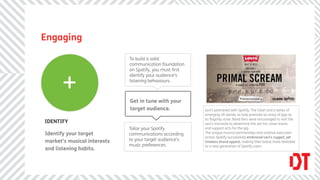 Engaging

                             To build a solid
                             communication foundation
                             on Spotify, you must ﬁrst



      +
                             identify your audience’s
                             listening behaviours.



                             Get in tune with your
                             target audience.            Levi’s partnered with Spotify, The Clash and a series of
                                                         emerging UK bands, to help promote an array of gigs at
                                                         its ﬂagship store. Band fans were encouraged to visit the
IDENTIFY                                                 Levi’s microsite to determine the set-list, cover tracks
                             Tailor your Spotify         and support acts for the gig.
Identify your target         communications according    The unique musical partnerships and creative execution
                                                         across Spotify successfully embraced Levi’s rugged, yet
market’s musical interests   to your target audience’s   timeless brand appeal, making their brand more relatable
                             music preferences.          to a new generation of Spotify users.
and listening habits.
 