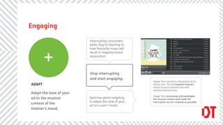 Engaging

                         Interrupting consumers
                         while they’re listening to
                         their favourite music will



        +
                         result in negative brand
                         association.




                         Stop interrupting
                         and start engaging.
                                                      Clipper Tea created an interactive ad to
ADAPT                                                 induce trial. The ad targeted listeners
                                                      whose musical interests lied with
                                                      serene/classical music.
Adapt the tone of your
                                                      Clipper Tea consciously acknowledged
ad to the musical        Optimise genre targeting     the musical context and made the
                         to adapt the tone of your    interruption as non-invasive as possible.
context of the
                         ad to a user’s mood.
listener’s mood.
 