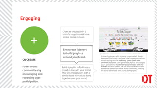 Engaging

                  Chances are people in a
                  brand’s target market have



      +
                  similar tastes in music.




                   Encourage listeners
                   to build playlists
                                                     In order to connect with a young target market, Skoda
                   around your brand.                developed The Family Composer. The campaign acted as a
CO-CREATE                                            musical dating service, matching Spotify users with
                                                     similar music tastes. User generated playlists encouraged
                                                     young Spotiﬁers to share their favourite tracks with one
Foster brand      Build a playlist to facilitate a   another, and with Skoda. The fun and uniqueness of the
                                                     experience sparked an online Skoda community, making
communities by    mood in-line with your brand.      the brand identiﬁable with young demographic.
                  This will engage users with a
encouraging and
                  similar taste in music to band
rewarding user    together over your brand.
participation.
 