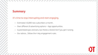 Summary

It’s time to stop interrupting and start engaging.

 — Estimated 10,000 new subscribers a month.
 — Over different 8 advertising options + App opportunities.
 — Guaranteed eyes and ears, but theres a brand risk if you get it wrong.
 — Our advice....follow the 4 key engagement rules.
 