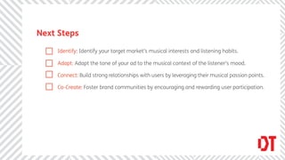 Next Steps

     Identify: Identify your target market’s musical interests and listening habits.

     Adapt: Adapt the tone of your ad to the musical context of the listener’s mood.

     Connect: Build strong relationships with users by leveraging their musical passion points.

     Co-Create: Foster brand communities by encouraging and rewarding user participation.
 