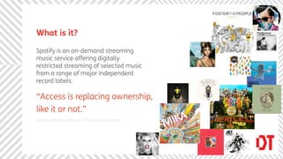 What is it?

Spotify is an on-demand streaming
music service offering digitally
restricted streaming of selected music
from a range of major independent
record labels.

“Access is replacing ownership,
like it or not.”
Gerd Leonhard, author of The Future of Content
 
