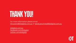 THANK YOU!
For more information please email
tim.evans@dtdigital.com.au or david.pountney@dtdigital.com.au

dtdigital.com.au
facebook.com/dtdigital
twitter.com/dtdigital
 