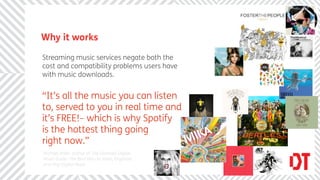 Why it works

Streaming music services negate both the
cost and compatibility problems users have
with music downloads.


“It’s all the music you can listen
to, served to you in real time and
it’s FREE!– which is why Spotify
is the hottest thing going
right now.”
Michael Miller author of The Ultimate Digital
Music Guide: The Best Way to Store, Organize,
and Play Digital Music
 