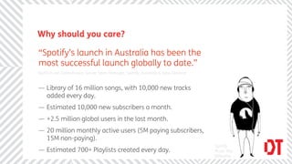 Why should you care?

“Spotify’s launch in Australia has been the
most successful launch globally to date.”
Radinck van Vollenhoven, Senior Sales Manager, Spotify, Australia & New Zealand


— Library of 16 million songs, with 10,000 new tracks
  added every day.
— Estimated 10,000 new subscribers a month.
— +2.5 million global users in the last month.
— 20 million monthly active users (5M paying subscribers,
  15M non-paying).
                                                                                  Spotify
— Estimated 700+ Playlists created every day.                                     Music Ally
                                                                                  Billboard
 