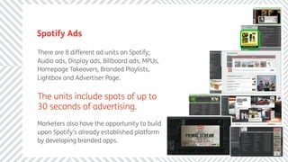 Spotify Ads

There are 8 different ad units on Spotify;
Audio ads, Display ads, Billboard ads, MPUs,
Homepage Takeovers, Branded Playlists,
Lightbox and Advertiser Page.


The units include spots of up to
30 seconds of advertising.
Marketers also have the opportunity to build
upon Spotify’s already established platform
by developing branded apps.
 