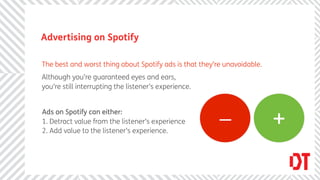 Advertising on Spotify

The best and worst thing about Spotify ads is that they’re unavoidable.
Although you’re guaranteed eyes and ears,
you’re still interrupting the listener’s experience.


Ads on Spotify can either:
1. Detract value from the listener’s experience
                                                         _                +
2. Add value to the listener’s experience.
 