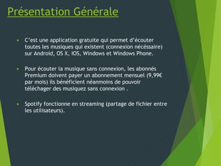 Présentation Générale
▶ C’est une application gratuite qui permet d’écouter
toutes les musiques qui existent (connexion nécéssaire)
sur Android, OS X, IOS, Windows et Windows Phone.
▶ Pour écouter la musique sans connexion, les abonnés
Premium doivent payer un abonnement mensuel (9,99€
par mois) ils bénéficient néanmoins de pouvoir
téléchager des musiquez sans connexion .
▶ Spotify fonctionne en streaming (partage de fichier entre
les utilisateurs).
 