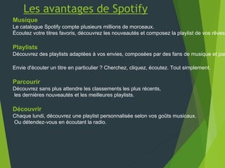 Les avantages de Spotify
Musique
Le catalogue Spotify compte plusieurs millions de morceaux.
Écoutez votre titres favoris, découvrez les nouveautés et composez la playlist de vos rêves.
Playlists
Découvrez des playlists adaptées à vos envies, composées par des fans de musique et par
Envie d'écouter un titre en particulier ? Cherchez, cliquez, écoutez. Tout simplement.
Parcourir
Découvrez sans plus attendre les classements les plus récents,
les dernières nouveautés et les meilleures playlists.
Découvrir
Chaque lundi, découvrez une playlist personnalisée selon vos goûts musicaux.
Ou détendez-vous en écoutant la radio.
 