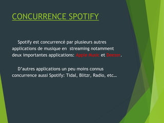 CONCURRENCE SPOTIFY
Spotify est concurrencé par plusieurs autres
applications de musique en streaming notamment
deux importantes applications: Apple Music et Deezer.
D’autres applications un peu moins connus
concurrence aussi Spotify: Tidal, Blitzr, Radio, etc…
 