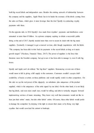 11
both big record labels and independent ones. Besides the existing network of relationship between
the company and the suppliers, Apple Music has in its hands the revenues of the labels coming from
the sales on iTunes, which gives it more leverage than the rival Spotify in contracting royalty
payments with them.
On the opposite side, in 2016 Spotify’s loss made from royalties’ payments and distribution costs
amounted at more than €5 billion. As a private company aspiring to obtain a successful public
listing at the end of 2017, Spotify needed more than ever to secure its deals with the big music
suppliers. Eventually it managed to get a renewal on trust, after though negotiations with the labels.
“The company has been able to trim back its payments to the record labels as long as it meets
growth targets” (Nicolaou, Financial Times, 2017). The power of suppliers is the force that
threatens more the Swedish company, but up to now it has been able to manage it, even if with big
losses.
Spotify and Apple can’t do without “the big three” suppliers. Renouncing at even one of them
would mean to fail in giving a full supply to the customers. Customers wouldn’t accept a half-
availability of tracks or artists on these platforms and would rapidly switch to other competitors. On
this side we see the real power of this oligopoly: no substitutes plus uniqueness of the product
supplied, which is the uniqueness of the artist signed by one label. On the other hand, it is not likely
that big labels, and even more small ones, would be willing and able to vertically integrate forward
implementing services of music streaming. They know very well that consumers would not like to
hear just their artists’ music, but also other labels’ artists. Of course, these other labels would prefer
to damage the competitor by denying it the right to stream their music or by fixing very high
royalties that would soon lead the entrant to bankrupt.
 