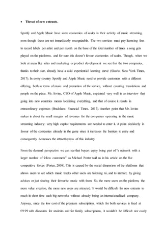 12
 Threat of new entrants.
Spotify and Apple Music have some economies of scales in their activity of music streaming,
even though these are not immediately recognizable. The two services must pay licensing fees
to record labels per artist and per month on the base of the total number of times a song gets
played on the platforms, and for sure this doesn’t favour economies of scales. Though, when we
look at areas like sales and marketing or product development we see that the two companies,
thanks to their size, already have a solid experiential learning curve (Sisario, New York Times,
2017). In every country Spotify and Apple Music need to provide customers with a different
offering, both in terms of music and promotion of the service, without counting translations and
people on the place. Mr. Iovine, CEO of Apple Music, explained very well in an interview that
going into new countries means localizing everything, and that of course it results in
extraordinary expenses (Bradshaw, Financial Times, 2017). Another point that Mr. Iovine
makes is about the small margins of revenues for the companies operating in the music
streaming industry: very high capital requirements are needed to enter it. A point decisively in
favour of the companies already in the game since it increases the barriers to entry and
consequently decreases the attractiveness of this industry.
From the demand perspective we can see that buyers enjoy being part of “a network with a
larger number of fellow customers” as Michael Porter told us in his article on the five
competitive forces (Porter, 2008). This is caused by the social dimension of the platforms that
allows users to see which music tracks other users are listening to, and to interact, by giving
advices or just sharing their favourite music with them. So, the more users on the platform, the
more value creation, the more new users are attracted. It would be difficult for new entrants to
reach in short time such big networks without already being an internationalized company.
Anyway, since the low cost of the premium subscription, which for both services is fixed at
€9.99 with discounts for students and for family subscriptions, it wouldn’t be difficult nor costly
 