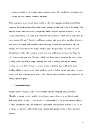 13
for users to switch to a new entrant music streaming service. They would only need an access to
internet and small amounts of money per month.
To be competitive, a new entrant should be able to offer a new appealing product proposal to the
customers that would go beyond the simple music streaming service. One could be the bundle of the
listening activity with the possibility of uploading music composed by users themselves. It’s the
concept of Soundcloud, one of the rivals of Spotify and Apple Music, which anyway only offers the
music generated by users’ themselves and has no contracts with record labels, excluding it from the
mass market. We might think of another media streaming company such as Netflix to enter this
industry, but besides the fact that Netflix already declined this possibility, we would assist at a
denaturalization of the offer: watching a movie or a series and listening to music, two things that
can’t be done at the same time. Moreover, Spotify and Apple Music’s users look for music to listen
to mainly when they are busy doing something else, such as studying, working out, running,
cooking, and so on. If they needed to associate a video to the music they could simply go on
YouTube platform, but that would satisfy a different need. In the long run the main players in music
industry will have to develop a new product offer, but now there seem to be a stable growth with the
offering already in place.
 Threat of substitutes
YouTube can be considered as the closest substitute platform for Spotify and Apple Music.
Although, as we said before, it satisfies the need to see music videos not to just listen to music
while doing another activity, it could be used as a radio thanks to its function of automatic playback
of videos one after the other. It automatically creates music videos playlists to listen to and it’s free
of charge, so customers could consider using it instead than opening Spotify or iTunes premium
accounts.
 